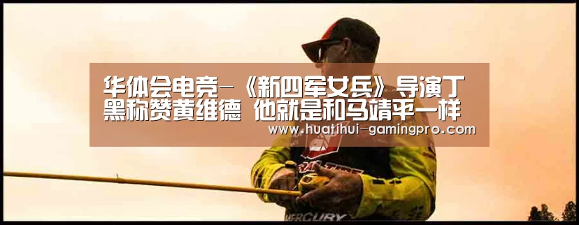 华体会电竞-《新四军女兵》导演丁黑称赞黄维德 他就是和马靖平一样的完美男人(图4) 华体会电竞竞猜